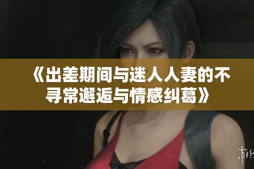 《出差期间与迷人人妻的不寻常邂逅与情感纠葛》