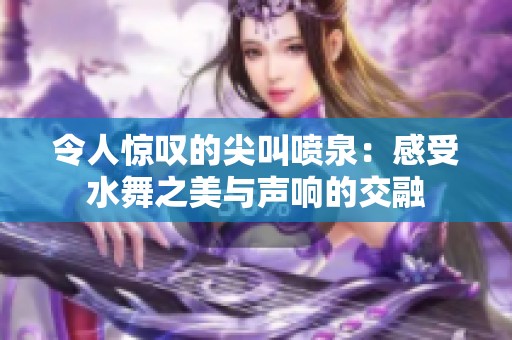 令人惊叹的尖叫喷泉：感受水舞之美与声响的交融