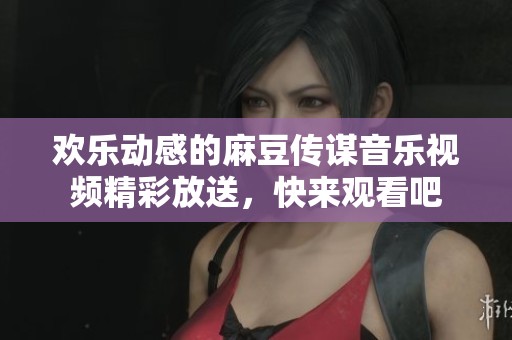 欢乐动感的麻豆传谋音乐视频精彩放送，快来观看吧