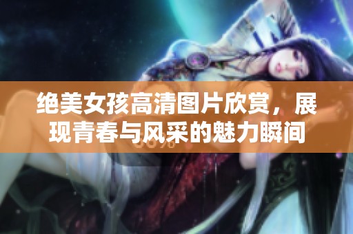 绝美女孩高清图片欣赏，展现青春与风采的魅力瞬间