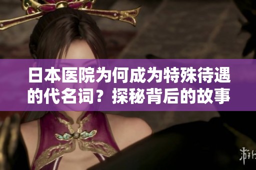 日本医院为何成为特殊待遇的代名词？探秘背后的故事与原因