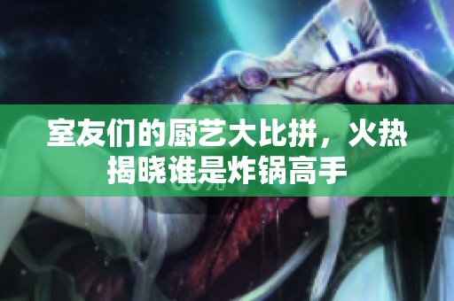 室友们的厨艺大比拼，火热揭晓谁是炸锅高手