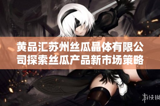 黄品汇苏州丝瓜晶体有限公司探索丝瓜产品新市场策略
