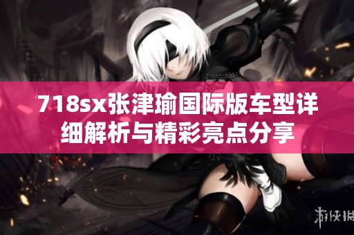 718sx张津瑜国际版车型详细解析与精彩亮点分享