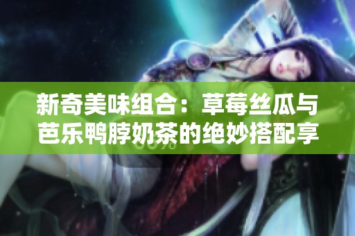 新奇美味组合：草莓丝瓜与芭乐鸭脖奶茶的绝妙搭配享受