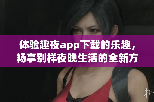 体验趣夜app下载的乐趣，畅享别样夜晚生活的全新方式