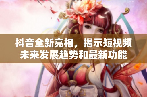 抖音全新亮相，揭示短视频未来发展趋势和最新功能