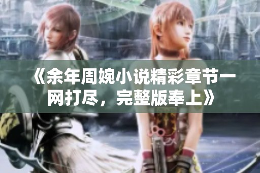 《余年周婉小说精彩章节一网打尽，完整版奉上》