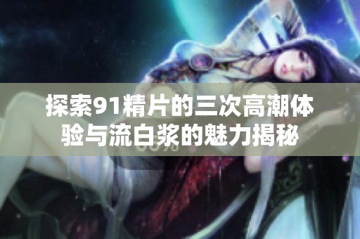 探索91精片的三次高潮体验与流白浆的魅力揭秘