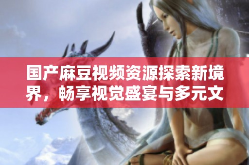 国产麻豆视频资源探索新境界，畅享视觉盛宴与多元文化