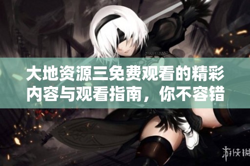 大地资源三免费观看的精彩内容与观看指南，你不容错过！