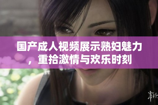 国产成人视频展示熟妇魅力，重拾激情与欢乐时刻