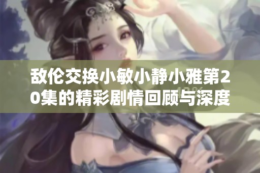 敌伦交换小敏小静小雅第20集的精彩剧情回顾与深度解析