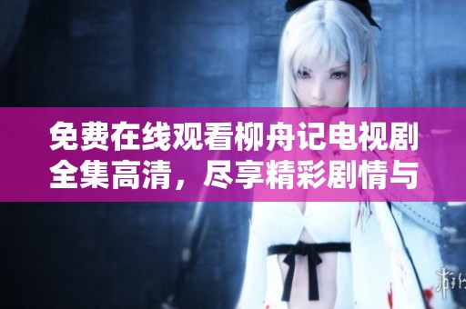 免费在线观看柳舟记电视剧全集高清，尽享精彩剧情与角色魅力