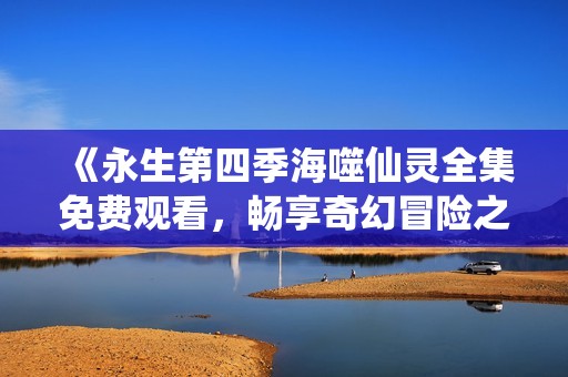 《永生第四季海噬仙灵全集免费观看，畅享奇幻冒险之旅》
