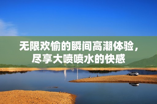 无限欢愉的瞬间高潮体验，尽享大喷喷水的快感