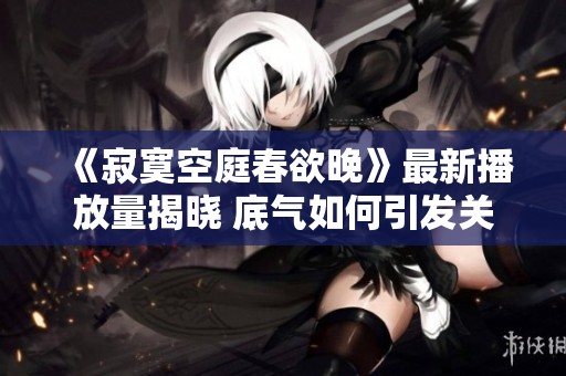 《寂寞空庭春欲晚》最新播放量揭晓 底气如何引发关注