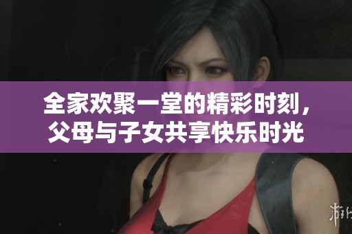 全家欢聚一堂的精彩时刻，父母与子女共享快乐时光