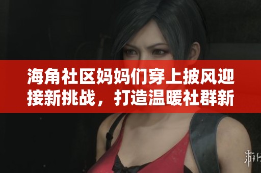 海角社区妈妈们穿上披风迎接新挑战，打造温暖社群新风尚