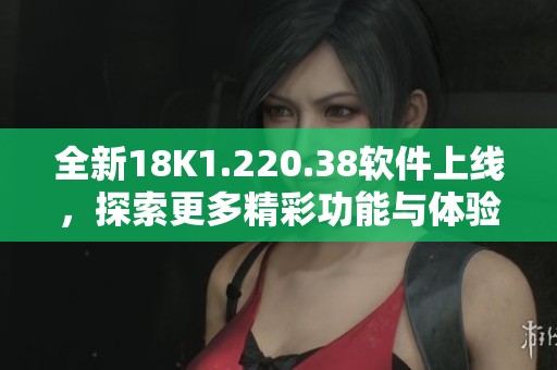 全新18K1.220.38软件上线，探索更多精彩功能与体验