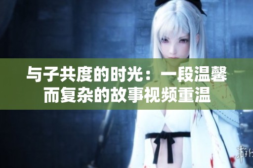 与子共度的时光：一段温馨而复杂的故事视频重温