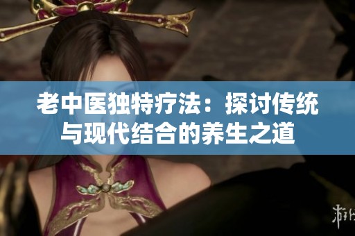 老中医独特疗法：探讨传统与现代结合的养生之道