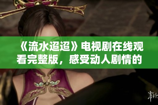 《流水迢迢》电视剧在线观看完整版，感受动人剧情的魅力