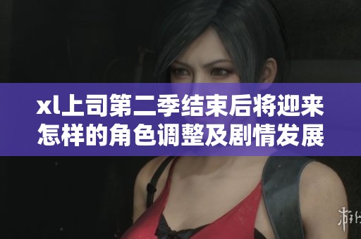 xl上司第二季结束后将迎来怎样的角色调整及剧情发展解析