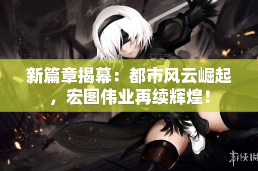 新篇章揭幕：都市风云崛起，宏图伟业再续辉煌！