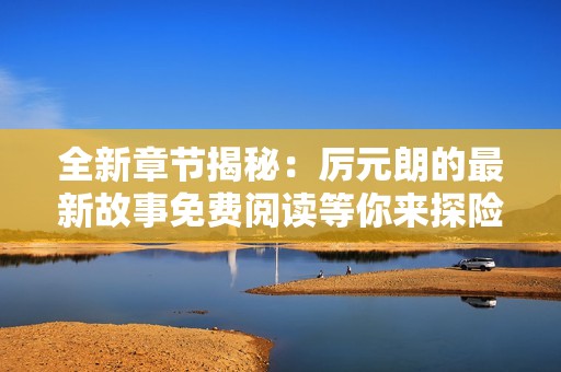 全新章节揭秘：厉元朗的最新故事免费阅读等你来探险