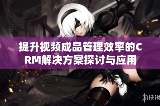 提升视频成品管理效率的CRM解决方案探讨与应用