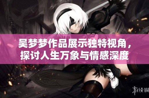 吴梦梦作品展示独特视角，探讨人生万象与情感深度