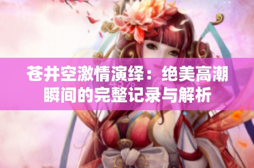 苍井空激情演绎：绝美高潮瞬间的完整记录与解析