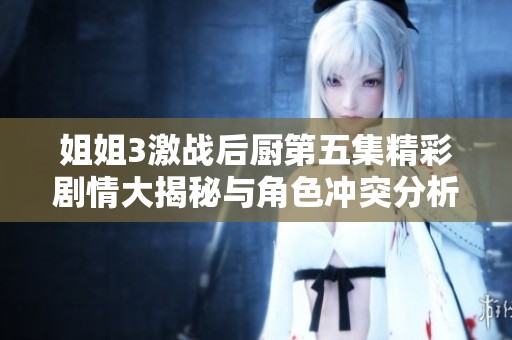 姐姐3激战后厨第五集精彩剧情大揭秘与角色冲突分析
