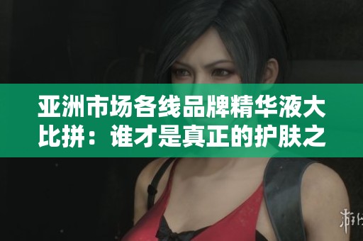 亚洲市场各线品牌精华液大比拼：谁才是真正的护肤之王