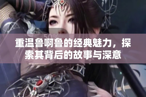 重温鲁啊鲁的经典魅力，探索其背后的故事与深意