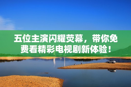 五位主演闪耀荧幕，带你免费看精彩电视剧新体验！