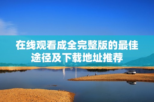 在线观看成全完整版的最佳途径及下载地址推荐