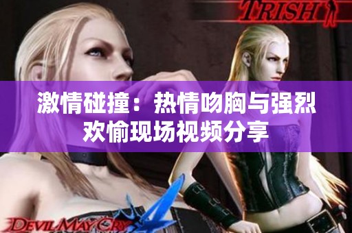 激情碰撞：热情吻胸与强烈欢愉现场视频分享