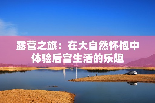 露营之旅：在大自然怀抱中体验后宫生活的乐趣