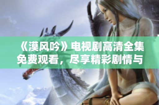 《漠风吟》电视剧高清全集免费观看，尽享精彩剧情与演技之美
