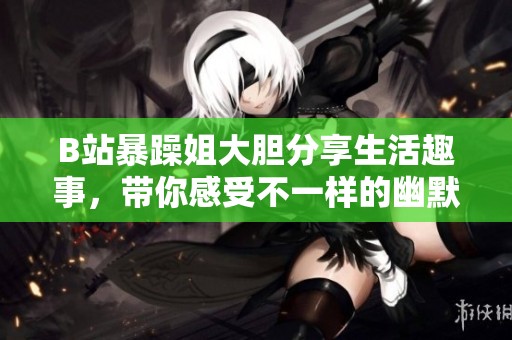 B站暴躁姐大胆分享生活趣事，带你感受不一样的幽默风格