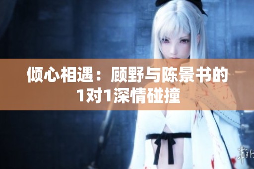 倾心相遇：顾野与陈景书的1对1深情碰撞