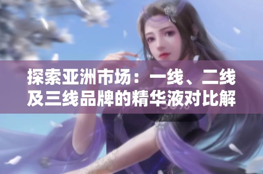 探索亚洲市场：一线、二线及三线品牌的精华液对比解析