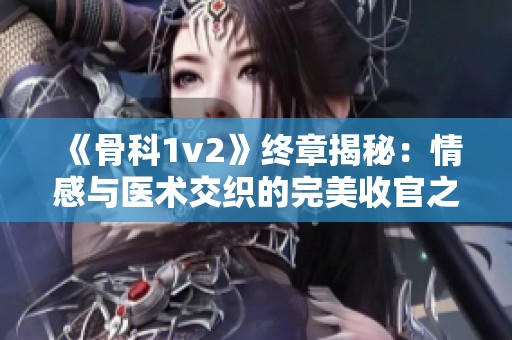 《骨科1v2》终章揭秘：情感与医术交织的完美收官之路