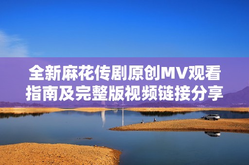 全新麻花传剧原创MV观看指南及完整版视频链接分享
