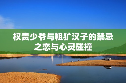 权贵少爷与粗犷汉子的禁忌之恋与心灵碰撞