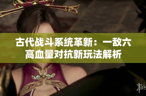 古代战斗系统革新：一敌六高血量对抗新玩法解析
