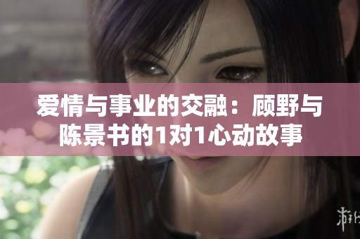 爱情与事业的交融：顾野与陈景书的1对1心动故事