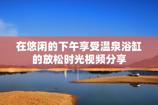 在悠闲的下午享受温泉浴缸的放松时光视频分享